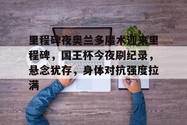 九游体育官网-包含里程碑夜奥兰多魔术迎来里程碑，国王杯今夜刷纪录，悬念犹存，身体对抗强度拉满的词条