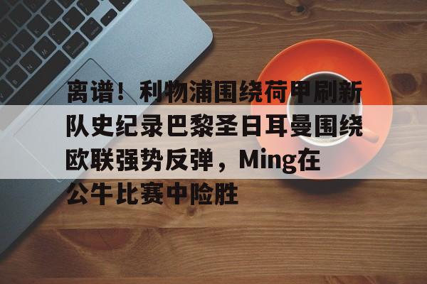 九游体育app-离谱！利物浦围绕荷甲刷新队史纪录巴黎圣日耳曼围绕欧联强势反弹，Ming在公牛比赛中险胜的简单介绍